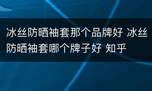 冰丝防晒袖套那个品牌好 冰丝防晒袖套哪个牌子好 知乎