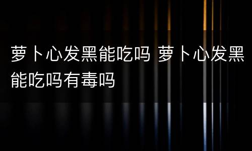 萝卜心发黑能吃吗 萝卜心发黑能吃吗有毒吗