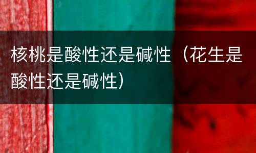 核桃是酸性还是碱性（花生是酸性还是碱性）