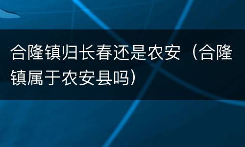 合隆镇归长春还是农安（合隆镇属于农安县吗）