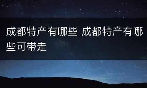 成都特产有哪些 成都特产有哪些可带走