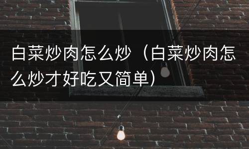 白菜炒肉怎么炒（白菜炒肉怎么炒才好吃又简单）