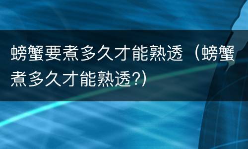 螃蟹要煮多久才能熟透（螃蟹煮多久才能熟透?）