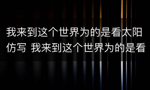 我来到这个世界为的是看太阳仿写 我来到这个世界为的是看太阳仿写句子