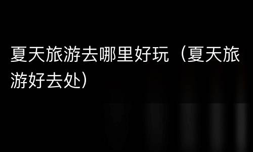 夏天旅游去哪里好玩（夏天旅游好去处）