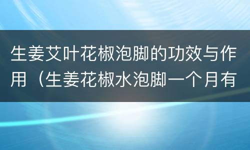生姜艾叶花椒泡脚的功效与作用（生姜花椒水泡脚一个月有惊人发现）