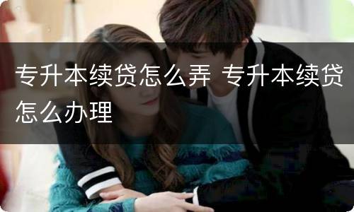 专升本续贷怎么弄 专升本续贷怎么办理