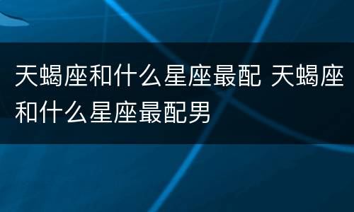 天蝎座和什么星座最配 天蝎座和什么星座最配男