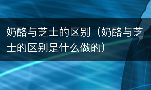 奶酪与芝士的区别（奶酪与芝士的区别是什么做的）
