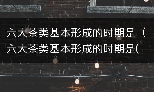 六大茶类基本形成的时期是（六大茶类基本形成的时期是( ）