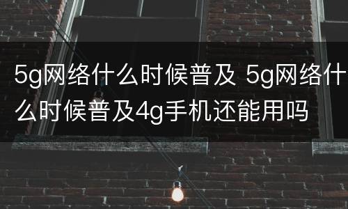 5g网络什么时候普及 5g网络什么时候普及4g手机还能用吗
