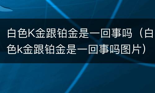 白色K金跟铂金是一回事吗（白色k金跟铂金是一回事吗图片）