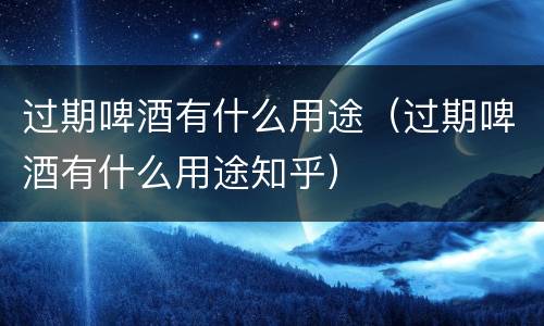 过期啤酒有什么用途（过期啤酒有什么用途知乎）