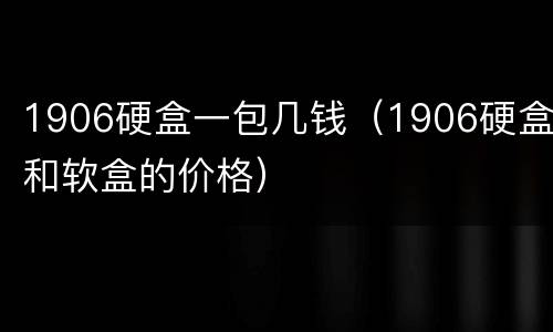 1906硬盒一包几钱（1906硬盒和软盒的价格）