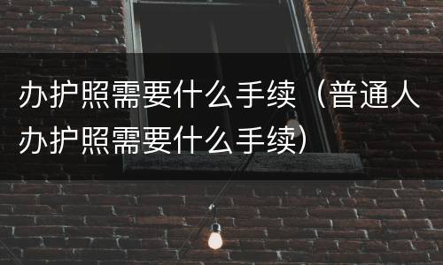 办护照需要什么手续（普通人办护照需要什么手续）