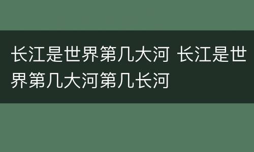 长江是世界第几大河 长江是世界第几大河第几长河