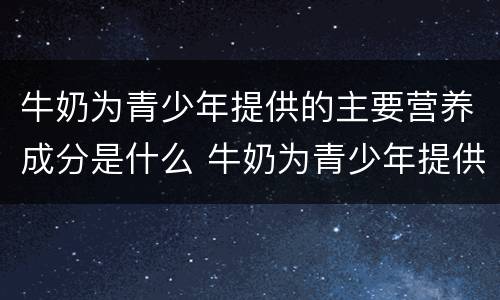 牛奶为青少年提供的主要营养成分是什么 牛奶为青少年提供的什么主要营养成分