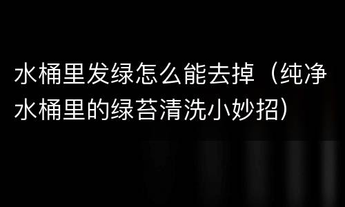 水桶里发绿怎么能去掉（纯净水桶里的绿苔清洗小妙招）