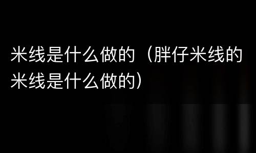 米线是什么做的（胖仔米线的米线是什么做的）