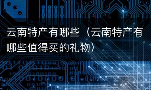 云南特产有哪些（云南特产有哪些值得买的礼物）