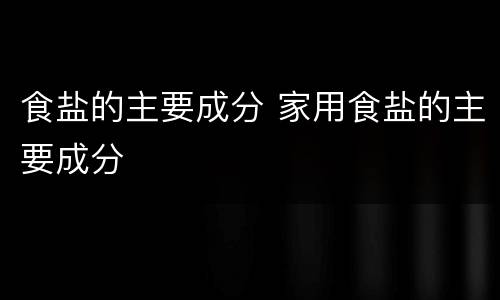 食盐的主要成分 家用食盐的主要成分