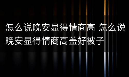 怎么说晚安显得情商高 怎么说晚安显得情商高盖好被子