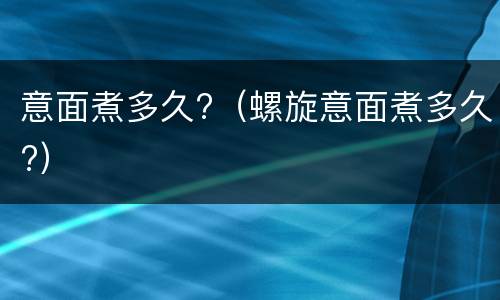 意面煮多久?（螺旋意面煮多久?）