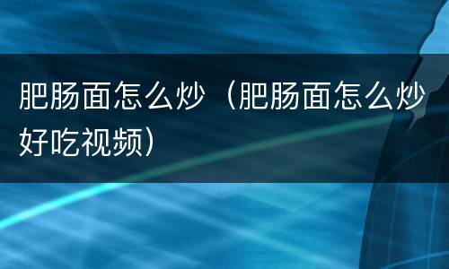 肥肠面怎么炒（肥肠面怎么炒好吃视频）