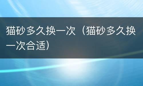 猫砂多久换一次（猫砂多久换一次合适）