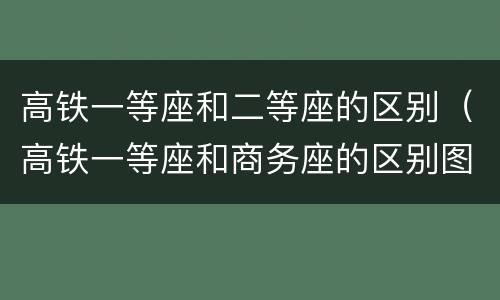 高铁一等座和二等座的区别（高铁一等座和商务座的区别图片）