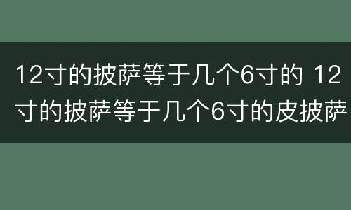12寸的披萨等于几个6寸的 12寸的披萨等于几个6寸的皮披萨呢