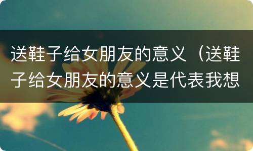 送鞋子给女朋友的意义（送鞋子给女朋友的意义是代表我想和你一起走下去）