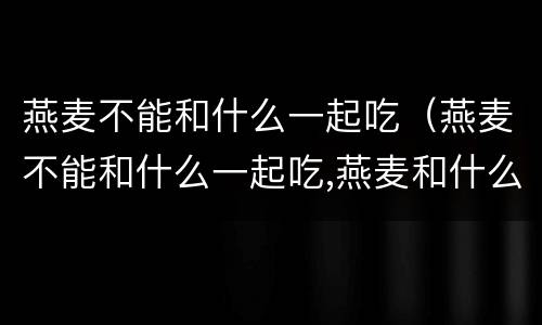 燕麦不能和什么一起吃（燕麦不能和什么一起吃,燕麦和什么相克）