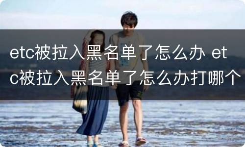 etc被拉入黑名单了怎么办 etc被拉入黑名单了怎么办打哪个电话