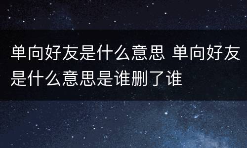 单向好友是什么意思 单向好友是什么意思是谁删了谁
