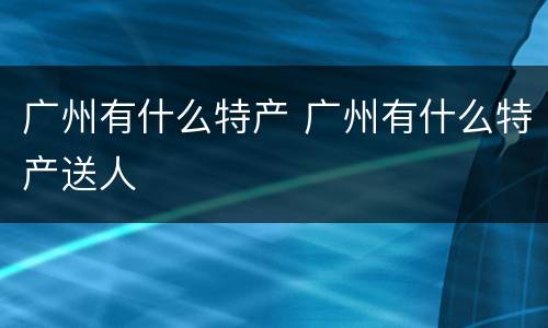 广州有什么特产 广州有什么特产送人