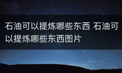 石油可以提炼哪些东西 石油可以提炼哪些东西图片