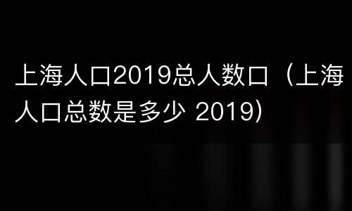 上海人口2019总人数口（上海人口总数是多少 2019）