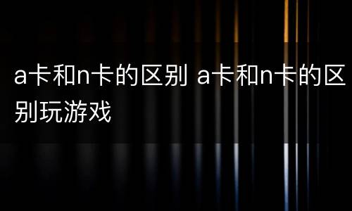 a卡和n卡的区别 a卡和n卡的区别玩游戏