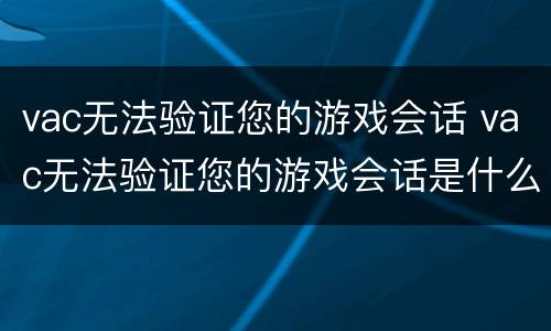 vac无法验证您的游戏会话 vac无法验证您的游戏会话是什么意思