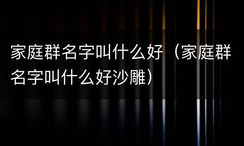 家庭群名字叫什么好（家庭群名字叫什么好沙雕）