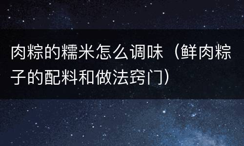 肉粽的糯米怎么调味（鲜肉粽子的配料和做法窍门）