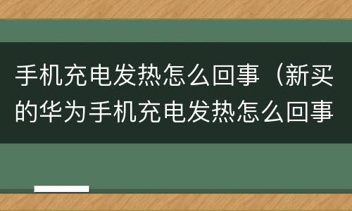 手机充电发热怎么回事（新买的华为手机充电发热怎么回事）