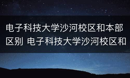 电子科技大学沙河校区和本部区别 电子科技大学沙河校区和本部区别知乎