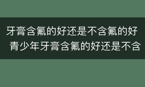 牙膏含氟的好还是不含氟的好 青少年牙膏含氟的好还是不含氟的好