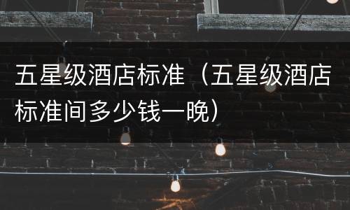 五星级酒店标准（五星级酒店标准间多少钱一晚）