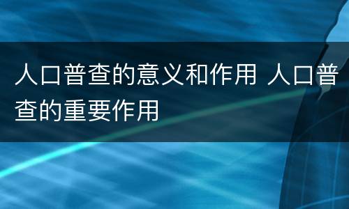 人口普查的意义和作用 人口普查的重要作用
