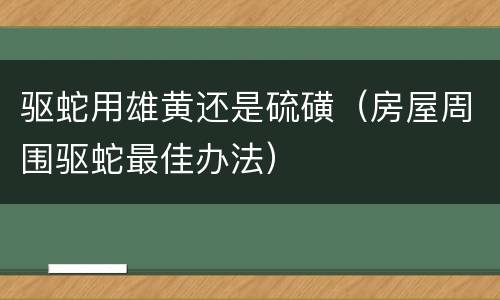驱蛇用雄黄还是硫磺（房屋周围驱蛇最佳办法）