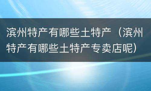 滨州特产有哪些土特产（滨州特产有哪些土特产专卖店呢）