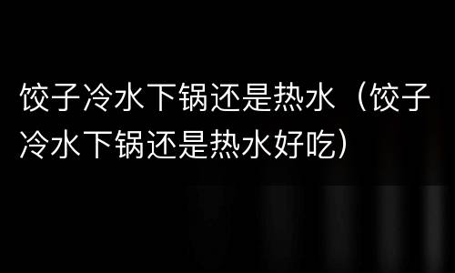 饺子冷水下锅还是热水（饺子冷水下锅还是热水好吃）